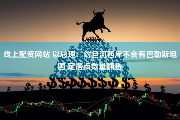 线上配资网站 以总理：约旦河西岸不会有巴勒斯坦国 定居点数量翻番