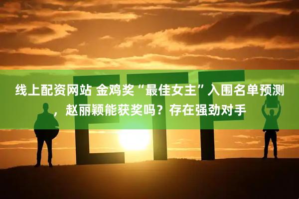 线上配资网站 金鸡奖“最佳女主”入围名单预测，赵丽颖能获奖吗？存在强劲对手