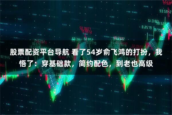 股票配资平台导航 看了54岁俞飞鸿的打扮，我悟了：穿基础款，简约配色，到老也高级