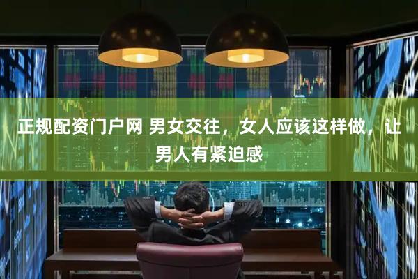正规配资门户网 男女交往，女人应该这样做，让男人有紧迫感