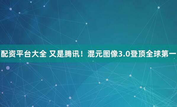 配资平台大全 又是腾讯！混元图像3.0登顶全球第一