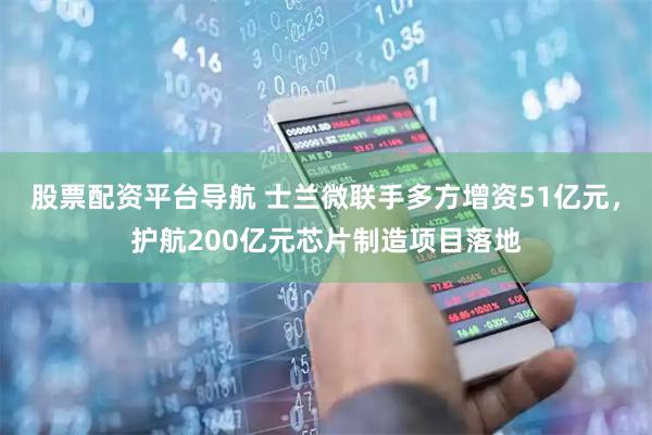 股票配资平台导航 士兰微联手多方增资51亿元，护航200亿元芯片制造项目落地