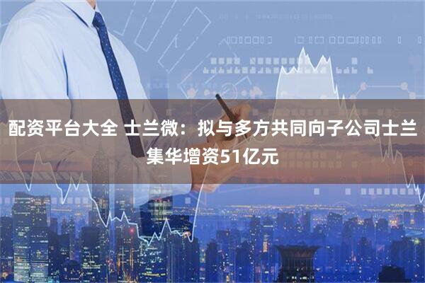 配资平台大全 士兰微：拟与多方共同向子公司士兰集华增资51亿元