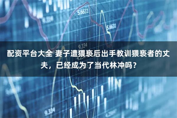 配资平台大全 妻子遭猥亵后出手教训猥亵者的丈夫，已经成为了当代林冲吗？