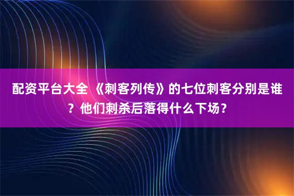 配资平台大全 《刺客列传》的七位刺客分别是谁？他们刺杀后落得什么下场？