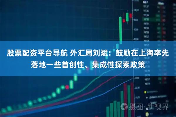 股票配资平台导航 外汇局刘斌：鼓励在上海率先落地一些首创性、集成性探索政策