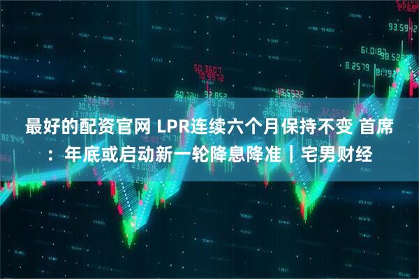 最好的配资官网 LPR连续六个月保持不变 首席：年底或启动新一轮降息降准｜宅男财经