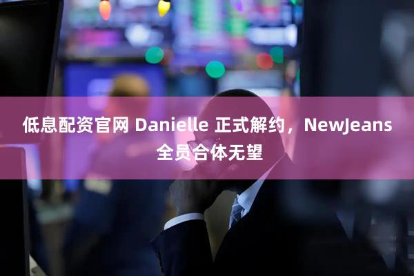 低息配资官网 Danielle 正式解约，NewJeans 全员合体无望