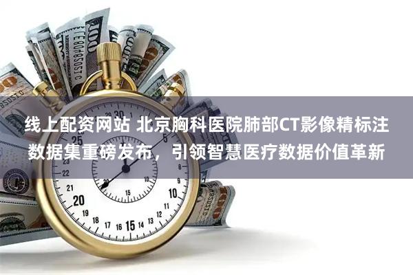 线上配资网站 北京胸科医院肺部CT影像精标注数据集重磅发布，引领智慧医疗数据价值革新