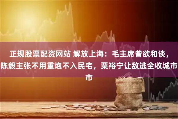 正规股票配资网站 解放上海：毛主席曾欲和谈，陈毅主张不用重炮不入民宅，粟裕宁让敌逃全收城市