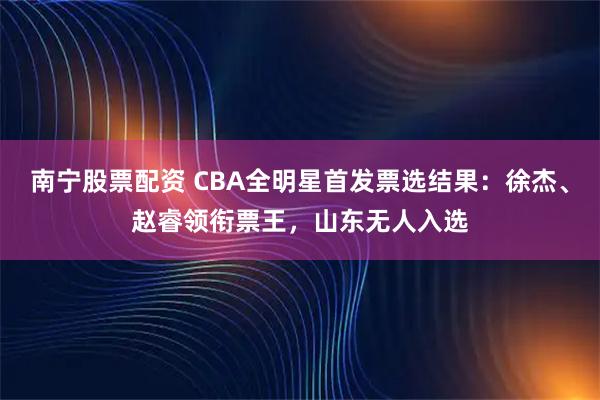 南宁股票配资 CBA全明星首发票选结果：徐杰、赵睿领衔票王，山东无人入选