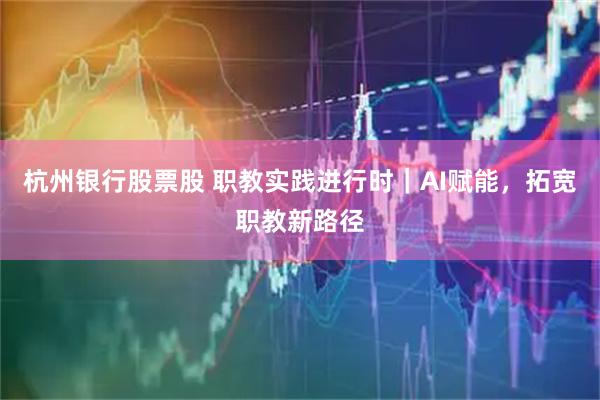 杭州银行股票股 职教实践进行时｜AI赋能，拓宽职教新路径