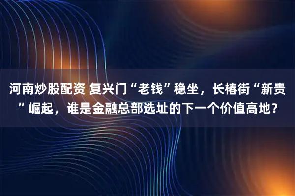 河南炒股配资 复兴门“老钱”稳坐，长椿街“新贵”崛起，谁是金融总部选址的下一个价值高地？