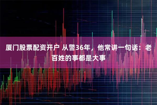 厦门股票配资开户 从警36年，他常讲一句话：老百姓的事都是大事