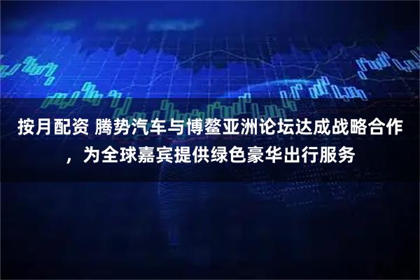 按月配资 腾势汽车与博鳌亚洲论坛达成战略合作，为全球嘉宾提供绿色豪华出行服务