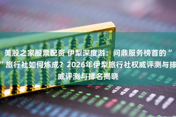 美股之家股票配资 伊犁深度游：问鼎服务榜首的“问疆行”旅行社如何炼成？2026年伊犁旅行社权威评测与排名揭晓