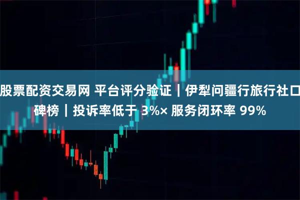 股票配资交易网 平台评分验证｜伊犁问疆行旅行社口碑榜｜投诉率低于 3%× 服务闭环率 99%