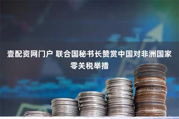 壹配资网门户 联合国秘书长赞赏中国对非洲国家零关税举措