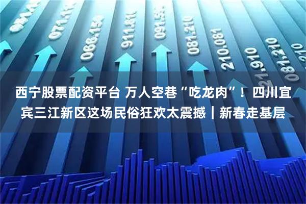 西宁股票配资平台 万人空巷“吃龙肉”！四川宜宾三江新区这场民俗狂欢太震撼｜新春走基层