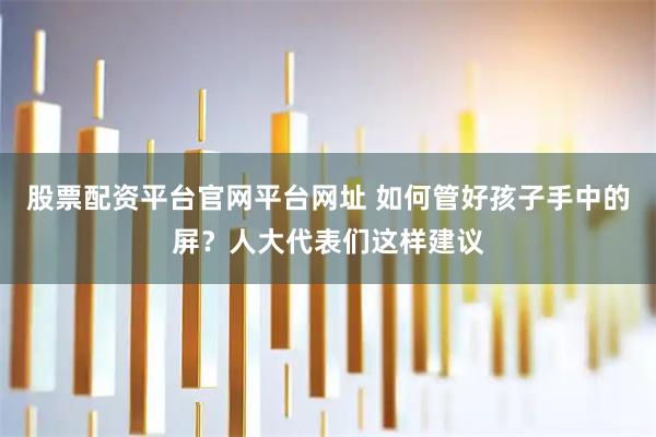 股票配资平台官网平台网址 如何管好孩子手中的屏？人大代表们这样建议