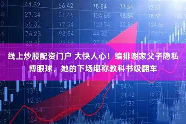 线上炒股配资门户 大快人心！编排谢家父子隐私博眼球，她的下场堪称教科书级翻车