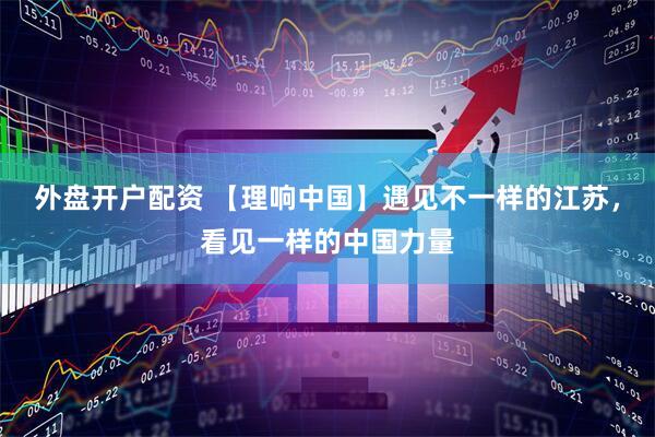 外盘开户配资 【理响中国】遇见不一样的江苏，看见一样的中国力量