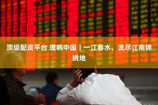 顶级配资平台 理响中国｜一江春水，流尽江南锦绣地