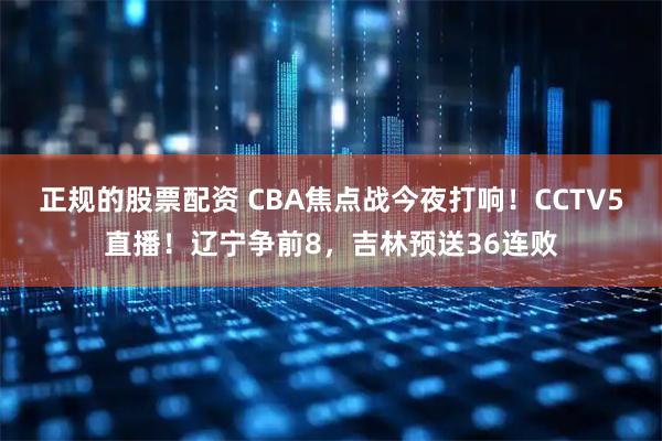 正规的股票配资 CBA焦点战今夜打响！CCTV5直播！辽宁争前8，吉林预送36连败